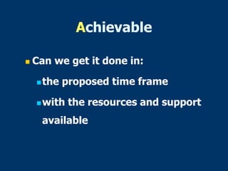Achievable
 Can we get it done in:
the proposed time frame
with the resources and support
available
 