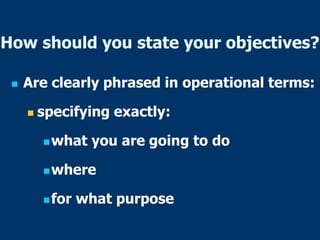 How should you state your objectives?
 Are clearly phrased in operational terms:
 specifying exactly:
what you are going to do
where
for what purpose
 