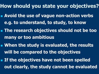 How should you state your objectives?
 Avoid the use of vague non-action verbs
e.g. to understand, to study, to know
 The research objectives should not be too
many or too ambitious
 When the study is evaluated, the results
will be compared to the objectives
 If the objectives have not been spelled
out clearly, the study cannot be evaluated
 