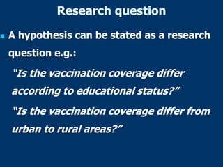 Research question
 A hypothesis can be stated as a research
question e.g.:
“Is the vaccination coverage differ
according to educational status?”
“Is the vaccination coverage differ from
urban to rural areas?”
 