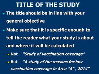 TITLE OF THE STUDY
 The title should be in line with your
general objective
 Make sure that it is specific enough to
tell the reader what your study is about
and where it will be calculated
 Not “Study of vaccination coverage”
 But “A study of the reasons for low
vaccination coverage in Area "A" , 2014”
 