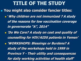 TITLE OF THE STUDY
 You might also consider fancier titles:
 ‘Why children are not immunized ? A study
of the reasons for low vaccination coverage
in governorate “A”, 2014”
 ‘Do We Care? A study on cost and quality of
counselling for HIV/AIDS patients in Yemen’
 ‘WORKSHOPS: Blessings or Burdens? A
study of the workshops held in 1999 in
Province Y - Their utility and consequences
for daily working activities of health staff’
 