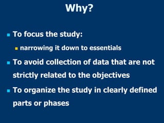 Why?
 To focus the study:
 narrowing it down to essentials
 To avoid collection of data that are not
strictly related to the objectives
 To organize the study in clearly defined
parts or phases
 