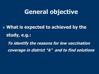 General objective
 What is expected to achieved by the
study, e.g.:
To identify the reasons for low vaccination
coverage in district "A" and to find solutions
 