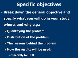 Specific objectives
 Break down the general objective and
specify what you will do in your study,
where, and why e.g.:
 Quantifying the problem
 Distribution of the problem
 The reasons behind the problem
 How the results will be used:
 especially for HSR
 