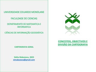 UNIVERSIDADE EDUARDO MONDLANE
FACULDADE DE CIENCIAS
DEPARTAMENTO DE MATEMATICA E
INFORMATICA
CIÊNCIAS DE INFORMAÇÃO GEOGRÁFICA
CARTOGRAFIA GERAL
Stélio Mabutana, 2023
stmabutana@gmail.com
CONCEITOS, OBJECTIVOS E
DIVISÃO DA CARTOGRAFIA
 