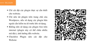 PLUGIN
Chỉ cài đặt các plugin thực sự cần thiết
cho website.
Chỉ nên tải plugin trên trang chủ của
Wordpress, nếu sử dụng các plugin bên
ngoài cần kiểm tra kĩ trước khi sử dụng.
Không nên sử dụng các plugin free trên
internet (plugin này có thể chứa nhiều
mã độc), ảnh hưởng đến website.
Checklist Plugin nên cài đặt cho
Website
 