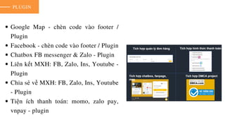 PLUGIN
Google Map - chèn code vào footer /
Plugin
Facebook - chèn code vào footer / Plugin
Chatbox FB messenger & Zalo - Plugin
Liên kết MXH: FB, Zalo, Ins, Youtube -
Plugin
Chia sẻ về MXH: FB, Zalo, Ins, Youtube
- Plugin
Tiện ích thanh toán: momo, zalo pay,
vnpay - plugin
 