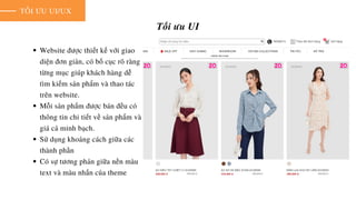 TỐI ƯU UI/UX
Tối ưu UI
Website được thiết kế với giao
diện đơn giản, có bố cục rõ ràng
từng mục giúp khách hàng dễ
tìm kiếm sản phẩm và thao tác
trên website.
Mỗi sản phẩm được bán đều có
thông tin chi tiết về sản phẩm và
giá cả minh bạch.
Sử dụng khoảng cách giữa các
thành phần
Có sự tương phản giữa nền màu
text và màu nhấn của theme
 