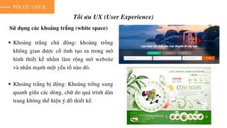 TỐI ƯU UI/UX
Tối ưu UX (User Experience)
Sử dụng các khoảng trắng (white space)
Khoảng trắng chủ động: khoảng trống
không gian được cố tình tạo ra trong mô
hình thiết kế nhằm làm rộng mở website
và nhấn mạnh một yếu tố nào đó.
Khoảng trắng bị động: Khoảng trống xung
quanh giữa các dòng, chữ do quá trình dàn
trang không thể hiện ý đồ thiết kế.
 