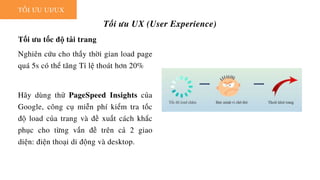 TỐI ƯU UI/UX
Tối ưu UX (User Experience)
Tối ưu tốc độ tải trang
Nghiên cứu cho thấy thời gian load page
quá 5s có thể tăng Tỉ lệ thoát hơn 20%
Hãy dùng thử PageSpeed Insights của
Google, công cụ miễn phí kiểm tra tốc
độ load của trang và đề xuất cách khắc
phục cho từng vấn đề trên cả 2 giao
diện: điện thoại di động và desktop.
 