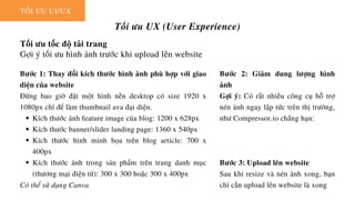 TỐI ƯU UI/UX
Tối ưu UX (User Experience)
Tối ưu tốc độ tải trang
Gợi ý tối ưu hình ảnh trước khi upload lên website
Kích thước ảnh feature image của blog: 1200 x 628px
Kích thước banner/slider landing page: 1360 x 540px
Kích thước hình minh họa trên blog article: 700 x
400px
Kích thước ảnh trong sản phẩm trên trang danh mục
(thương mại điện tử): 300 x 300 hoặc 300 x 400px
Bước 1: Thay đổi kích thước hình ảnh phù hợp với giao
diện của website
Đừng bao giờ đặt một hình nền desktop có size 1920 x
1080px chỉ để làm thumbnail ava đại diện.
Có thể sử dụng Canva
Bước 2: Giảm dung lượng hình
ảnh
Gợi ý: Có rất nhiều công cụ hỗ trợ
nén ảnh ngay lập tức trên thị trường,
như Compressor.io chẳng hạn:
Bước 3: Upload lên website
Sau khi resize và nén ảnh xong, bạn
chỉ cần upload lên website là xong
 