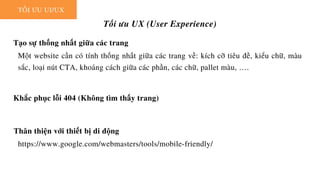 TỐI ƯU UI/UX
Tối ưu UX (User Experience)
Tạo sự thống nhất giữa các trang
Một website cần có tính thống nhất giữa các trang về: kích cỡ tiêu đề, kiểu chữ, màu
sắc, loại nút CTA, khoảng cách giữa các phần, các chữ, pallet màu, ….
Khắc phục lỗi 404 (Không tìm thấy trang)
Thân thiện với thiết bị di động
https://www.google.com/webmasters/tools/mobile-friendly/
 