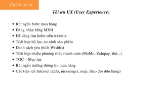 Rút ngắn bước mua hàng
Đăng nhập bằng MXH
Dễ dàng tìm kiếm trên website
Tích hợp bộ lọc, so sánh sản phẩm
Danh sách yêu thích Wishlist
Tích hợp nhiều phương thức thanh toán (MoMo, Zalopay, thẻ...)
TOC – Mục lục
Rút ngắn trường thông tin mua hàng
Các tiện ích Internet (zalo, messenger, map, theo dõi đơn hàng)
TỐI ƯU UI/UX
Tối ưu UX (User Experience)
 