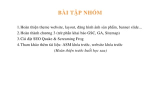 Hoàn thiện theme website, layout, đăng hình ảnh sản phẩm, banner slide...
Hoàn thành chương 3 (trừ phần khai báo GSC, GA, Sitemap)
Cài đặt SEO Quake & Screaming Frog
Tham khảo thêm tài liệu: ASM khóa trước, website khóa trước
1.
2.
3.
4.
(Hoàn thiện trước buổi học sau)
BÀI TẬP NHÓM
 