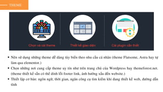 THEME
Nên sử dụng những theme dễ dàng tùy biến theo nhu cầu cá nhân (theme Flatsome, Astra hay tự
làm qua elementor.)
Chọn những nơi cung cấp theme uy tín như trên trang chủ của Wordpress hay themeforest.net.
(theme thiết kế sẵn có thể dính lỗi footer link, ảnh hưởng xấu đến website.)
Thiết lập cơ bản: ngôn ngữ, thời gian, ngăn công cụ tìm kiếm khi đang thiết kế web, đường dẫn
tĩnh
 