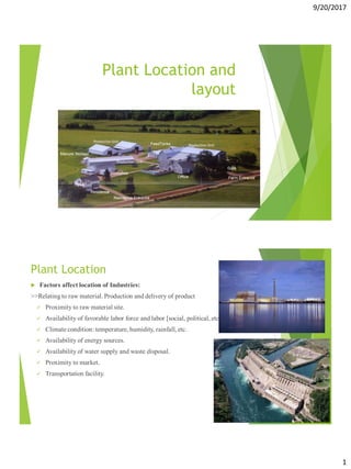 9/20/2017
1
Plant Location and
layout
Plant Location
 Factors affect location of Industries:
>>Relating to raw material. Production and delivery of product
 Proximity to raw material site.
 Availability of favorable labor force and labor [social, political, etc.)
 Climate condition: temperature, humidity, rainfall, etc.
 Availability of energy sources.
 Availability of water supply and waste disposal.
 Proximity to market.
 Transportation facility.
 