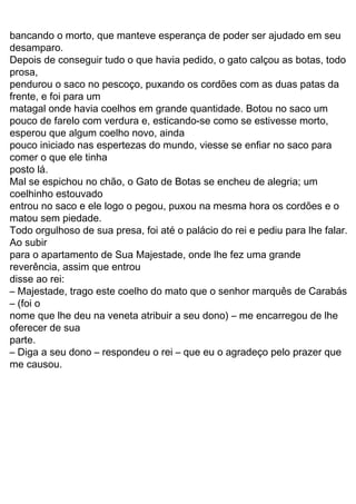 33
O rei, que apreciava muito carne de coelho, se alegrou
com o presente:
— Diga a seu patrão que agradeço muito a gentileza.
Alguns dias depois, o gato apanhou duas grandes
rolinhas numa emboscada, num campo de milho. Guardou as
aves no saco e foi logo levá-las ao rei.
O rei aceitou com todo prazer essa segunda oferta, pois
adorava carne de rolinha!
Nos meses seguintes, o gato continuou indo à corte
para levar caças ao rei, sempre agradando muito ao paladar
do soberano. A cada novo presente, afirmava que as carnes
vinham das terras de seu patrão, o marquês de Sacobotas.
Um dia, quando estava saindo do palácio, escutou a
conversa de dois criados:
— Amanhã o rei passará de carruagem pelas margens
do rio, junto com sua filha, a mais bela moça de todo o reino.
O gato correu logo ao patrão, dizendo:
— Patrãozinho, se seguir meus conselhos poderá se
tornar rico, nobre e feliz.
— E o que deverei fazer? — perguntou o jovem patrão,
confiante no gato que herdara.
— Amanhã você deverá ir ao rio e tomar banho no
lugar exato em que eu indicar. O resto, deixe comigo.
No dia seguinte, enquanto se banhava nas águas do
rio, o rapaz viu se aproximar o rei, acompanhado pela princesa
e por alguns nobres. O gato, que lá estava à espera, saiu de
trás de uma moita e começou a gritar, com todo o fôlego:
— Socorro! Socorro! Ajudem o marquês de Sacobotas,
ele está se afogando no rio! Ajudem!
O rei escutou os gritos e reconheceu o gato que tantas
vezes lhe levara carnes deliciosas. Imediatamente deu ordem
aos guardas para que corressem e acudissem o marquês de
Sacobotas.
Enquanto o jovem estava sendo retirado do rio, nosso gato
seaproximoudacarruagemrealdizendo,comoarmaisentristecido
do mundo:
— Majestade, meu patrão estava tomando banho no
rio e chegaram uns ladrões, que levaram toda a roupa dele. E
agora, como ele poderá se apresentar a Vossa Majestade,
inteiramente nu?
Na verdade, o gato, muito vivo, havia escondido os
trapos do moço embaixo de umas pedras… Mas o rei,
me causou.
– Diga a seu dono – respondeu o rei – que eu o agradeço pelo prazer que
parte.
oferecer de sua
nome que lhe deu na veneta atribuir a seu dono) – me encarregou de lhe
– Majestade, trago este coelho do mato que o senhor marquês de Carabás
– (foi o
disse ao rei:
esperou que algum coelho novo, ainda
reverência, assim que entrou
bancando o morto, que manteve esperança de poder ser ajudado em seu
desamparo.
Depois de conseguir tudo o que havia pedido, o gato calçou as botas, todo
prosa,
pendurou o saco no pescoço, puxando os cordões com as duas patas da
frente, e foi para um
pouco de farelo com verdura e, esticando-se como se estivesse morto,
matagal onde havia coelhos em grande quantidade. Botou no saco um
pouco iniciado nas espertezas do mundo, viesse se enfiar no saco para
matou sem piedade.
para o apartamento de Sua Majestade, onde lhe fez uma grande
comer o que ele tinha
Todo orgulhoso de sua presa, foi até o palácio do rei e pediu para lhe falar.
Ao subir
entrou no saco e ele logo o pegou, puxou na mesma hora os cordões e o
coelhinho estouvado
Mal se espichou no chão, o Gato de Botas se encheu de alegria; um
posto lá.
 