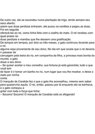 34
penalizado, ordenou a um de seus guardas que corresse ao
palácio e pegasse umas roupas para o pobre marquês
espoliado.
A roupa trazida era esplêndida. Com ela, o falso
marquês, que aliás era um jovem bem bonito, ficou com ótima
aparência. Logo a princesa se apaixonou pelo jovem, e o rei
convidou-o a subir na carruagem, para juntos continuarem o
passeio.
Mas, e o gato?
O gato, contente com o sucesso inicial de seu projeto,
correu na frente da carruagem, que avançava lentamente.
Um pouco adiante, viu um grupo de lavradores
capinando. O gato fez uma careta bem feia e gritou com um
vozeirão ameaçador:
— Atenção! O rei passará aqui já, já! Se vocês não
disserem que esse campo pertence ao marquês de Sacobotas,
serão todos demitidos!
Assustadíssimos, os coitados juraram que
obedeceriam. Quando o rei, curioso, perguntou aos lavradores
a quem pertencia aquele belo campo, estes responderam a
uma só voz:
— Ao senhor marquês de Sacobotas!
E o rei parabenizou seu convidado pela beleza e
fertilidade de suas terras.
Enquanto isso, nosso gato, sempre bem à frente da
comitiva real, parou num canavial em que camponeses
ceifavam.
— Atenção! Daqui a pouco o rei passará por aqui.
Vocês vão dizer a ele que este canavial pertence ao marquês
de Sacobotas. Se não disserem, serão todos presos.
Assustados, os cortadores de cana prometeram
obedecer.
E assim fizeram também os criadores de porcos, os
vaqueiros, os cultivadores de uvas e tantos mais que o gato
encontrou em seu caminho.
Tudo pertencia ao marquês de Sacobotas! E a estima
do rei pelo novo nobre crescia a cada quilômetro percorrido.
Sempre à frente, o gato, chegou a um castelo no qual
vivia um terrível mago, muito rico. A ele pertenciam todas
as terras que o esperto gato atribuíra ao marquês de Sacobotas!
O gato sem dúvida precisava, com urgência, de uma
nova idéia brilhante. Como idéias não lhe faltavam, pensou
duas perdizes e mandou que lhe dessem uma gratificação.
disse a seu dono:
mundo, o gato
carruagem pela beira do rio, em companhia da filha, a princesa mais bonita do
ir passear de
alguma caça proveniente de seu dono. No dia em que soube que o rei deveria
o rei
De tempos em tempos, por dois ou três meses, o gato continuou levando para
Foi em seguida
igual prazer as
oferecê-las ao rei, como tinha feito com o coelho do mato. O rei recebeu com
assim que duas perdizes entraram, ele puxou os cordões e pegou as duas.
saco aberto;
De outra vez, ele se escondeu numa plantação de trigo, tendo sempre seu
– Se quiser aceitar o meu conselho, sua fortuna já está garantida; tudo o que
de fazer é ir tomar um banho no rio, num lugar que vou lhe mostrar, e deixe o
resto por minha
– Socorro! Socorro! O marquês de Carabás está se afogando!
gritar com toda a força que tinha:
e o gato começou a
para queserviria aquilo. O rei, então, passou por lá enquanto ele se banhava,
O marquês de Carabás fez o que o gato lhe aconselhou, mesmo sem saber
conta.
você tem
 