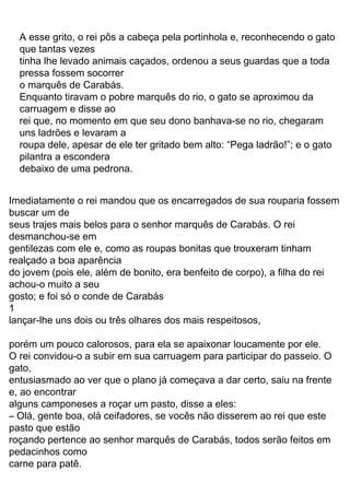 35
um pouquinho e pediu para ser levado à presença do mago.
Assim que chegou ao salão, curvou-se respeitosamente
e começou a fazer elogios:
— Eu estava passando por estas bandas, meu senhor,
e achei que era meu dever homenagear o mais poderoso mago
da região. Ouvi falar que o senhor pode se transformar em
qualquer animal. Mas eu duvido que isto seja verdade.
— Quer ver? — respondeu o mago, irritado com a
provocação.
Em um instante, no lugar do mago estava um leão
rugindo, com sua grande boca aberta. O gato levou tamanho
susto que por pouco não caiu para trás!
— E agora, está convencido, seu gato?
— Bem, senhor, até certo ponto… Não deve ter sido tão
difícil,grandalhãocomoé,setransformaremumanimalenorme.
Eu só queria ver se conseguia se transformar em um animal
pequeno, como um ratinho, por exemplo. Que tal? Consegue?
— Eu consigo me transformar em qualquer animal,
ouviu bem? — gritou o mago.
E logo ele virou um ratinho, que começou a correr
veloz pela sala toda. Com toda sua astúcia, o gato devorou-o
numa só bocada.
A carruagem real já estava chegando ao castelo. O rei,
curioso, quis visitá-lo.
O marquês de Sacobotas nem sabia o que fazer. Por
sorte, o gato logo apareceu, cumprimentando:
— Bem-vinda, majestade, ao castelo do marquês de
Sacobotas.
O rei ficou admirado.
— Oh! Não me diga, marquês, que também este belo
castelo lhe pertence? E não falava nada, heim?
O rei entrou no castelo, acompanhado pelo marquês e
pela princesa. No salão principal do luxuoso castelo havia
uma comprida mesa, na qual já estava servido um verdadeiro
banquete. Os recém-chegados, inclusive o gato, comeram e
beberam a fartar, satisfazendo a fome após tão longo passeio.
No final da refeição, o rei, que já estava percebendo
os olhares apaixonados da filha para o jovem marquês, tão
rico e tão belo, disse:
— Meu caro marquês, vejo que minha filha tem por você
muita simpatia. Se sentir o mesmo por ela, então ofereço-lhe
sua mão.
o marquês de Carabás.
debaixo de uma pedrona.
pilantra a escondera
roupa dele, apesar de ele ter gritado bem alto: “Pega ladrão!”; e o gato
uns ladrões e levaram a
rei que, no momento em que seu dono banhava-se no rio, chegaram
carruagem e disse ao
Enquanto tiravam o pobre marquês do rio, o gato se aproximou da
pressa fossem socorrer
tinha lhe levado animais caçados, ordenou a seus guardas que a toda
que tantas vezes
A esse grito, o rei pôs a cabeça pela portinhola e, reconhecendo o gato
seus trajes mais belos para o senhor marquês de Carabás. O rei
e, ao encontrar
gentilezas com ele e, como as roupas bonitas que trouxeram tinham
Imediatamente o rei mandou que os encarregados de sua rouparia fossem
buscar um de
carne para patê.
pedacinhos como
roçando pertence ao senhor marquês de Carabás, todos serão feitos em
pasto que estão
– Olá, gente boa, olá ceifadores, se vocês não disserem ao rei que este
alguns camponeses a roçar um pasto, disse a eles:
desmanchou-se em
entusiasmado ao ver que o plano já começava a dar certo, saiu na frente
realçado a boa aparência
O rei convidou-o a subir em sua carruagem para participar do passeio. O
porém um pouco calorosos, para ela se apaixonar loucamente por ele.
lançar-lhe uns dois ou três olhares dos mais respeitosos,
1
gosto; e foi só o conde de Carabás
gato,
achou-o muito a seu
do jovem (pois ele, além de bonito, era benfeito de corpo), a filha do rei
 