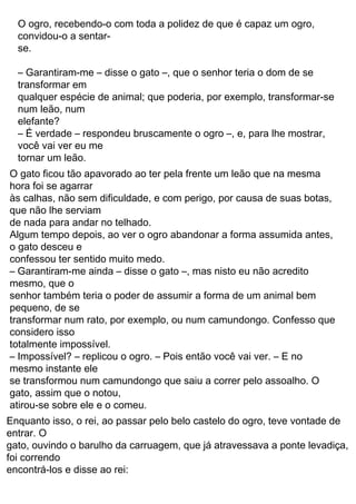 32
O GATO DE BOTAS
Um lavrador trabalhara muito, durante a vida toda, ganhando
sempre o suficiente para o sustento da família. Quando
faleceu, deixou sua herança para os filhos: um sítio, um
burrinho e um gato.
Ao filho mais velho coube o sítio; ao segundo, o
burrinho; e o caçula ficou com o gato.
Este último, nada satisfeito com o que lhe coubera,
resmungou: “Meus irmãos sobreviverão honestamente. Mas,
e eu? O que vou fazer? Talvez possa jantar o gato e com o
couro fazer um tamborim. Mas, e depois?”
O gato logo endireitou as orelhas, querendo ouvir
melhor um assunto de tamanho interesse. Então, percebendo
que precisava agir, foi dizendo:
— Não se desespere, patrãozinho, pois eu tenho um
plano. Consiga-me um par de botas e um saco de pano, e
deixe o resto comigo.
O jovem achou que valeria a pena tentar; afinal, o gato
parecia inteligente e astuto. Deu-lhe então um saco e um par
de botas, desejou-lhe muito boa sorte, e deixou-o partir.
O gato dirigiu-se a uma mata na qual sabia que viviam
coelhos de carne deliciosa. Mas eram bichos difíceis de
apanhar. O esperto bichano enfiou no saco um punhado de
farelo e outro de capim. Deixou o saco no chão e ficou bem
pertinho, imóvel, à espera de que algum coelho jovem e
inexperiente caísse na arapuca.
Nosso gato esperou pacientemente. Por fim, viu suas
esperanças se tornarem realidade: um coelhinho se enfiou no
saco, atraído pelo cheiro do farelo, e começou a comer
tranqüila e gostosamente.
Rápido como um relâmpago, o felino passou um
cordão na abertura do saco e prendeu o coelho. Com a caça
nas costas, dirigiu-se ao palácio real.
— Quero falar com o rei — disse aos guardas, com
ares de muita importância.
Foi conduzido à presença real. Afinal, não era sempre
que um gato aparecia pedindo audiência.
Na presença do soberano, o gato se curvou em
respeitoso cumprimento.
— Majestade! Meu patrão, o marquês de Sacobotas, me
encarregou de oferecer-lhe este coelho, caçado nas matas de
propriedade dele.
O gato de botas
Charles Perrault
gato.
moinho e o segundo com o burro, restando ao mais novo apenas o
tabelião, que logo teriam devorado todo o pobre patrimônio. O mais
velho ficou com o
Um moleiro não deixou para os três filhos nada além de seu
partilha dos bens, sem ser preciso chamar o advogado e o
moinho, de seu burro e de seu gato. Imediatamente fez-se a
rolinho para esquentar as
mãos, irei morrer de fome.
– Os meus irmãos, trabalhando juntos, poderão ganhar a vida
depois que tiver comido o meu gato e fizer com o pelo dele um
honestamente; mas eu,
coubera, dizia:
Este último, incapaz de se consolar com a modesta parte que lhe
O gato, ouvindo bem essas palavras, mas sem demonstrar que
com ar ponderado e sério:
– Não fique aflito, mestre, basta você me dar um saco e mandar fazer
para mim um par
de botas para eu entrar nos matagais, e logo verá que não se saiu
tão mal assim na partilha
como pensa.
ouvia, disse-lhe então,
Embora não confiasse muito nisso, o dono do gato já o tinha visto
fazer tantas proezas
para pegar ratos e camundongos, como se dependurar pelas
patas ou se esconder na farinha
você vai ver eu me
tornar um leão.
– É verdade – respondeu bruscamente o ogro –, e, para lhe mostrar,
O ogro, recebendo-o com toda a polidez de que é capaz um ogro,
elefante?
convidou-o a sentar-
se.
– Garantiram-me – disse o gato –, que o senhor teria o dom de se
transformar em
qualquer espécie de animal; que poderia, por exemplo, transformar-se
num leão, num
– Impossível? – replicou o ogro. – Pois então você vai ver. – E no
de nada para andar no telhado.
O gato ficou tão apavorado ao ter pela frente um leão que na mesma
hora foi se agarrar
às calhas, não sem dificuldade, e com perigo, por causa de suas botas,
que não lhe serviam
Algum tempo depois, ao ver o ogro abandonar a forma assumida antes,
mesmo instante ele
o gato desceu e
confessou ter sentido muito medo.
– Garantiram-me ainda – disse o gato –, mas nisto eu não acredito
mesmo, que o
senhor também teria o poder de assumir a forma de um animal bem
transformar num rato, por exemplo, ou num camundongo. Confesso que
considero isso
totalmente impossível.
atirou-se sobre ele e o comeu.
gato, assim que o notou,
se transformou num camundongo que saiu a correr pelo assoalho. O
pequeno, de se
Enquanto isso, o rei, ao passar pelo belo castelo do ogro, teve vontade de
encontrá-los e disse ao rei:
gato, ouvindo o barulho da carruagem, que já atravessava a ponte levadiça,
entrar. O
foi correndo
 