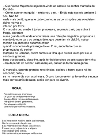 33
O rei, que apreciava muito carne de coelho, se alegrou
com o presente:
— Diga a seu patrão que agradeço muito a gentileza.
Alguns dias depois, o gato apanhou duas grandes
rolinhas numa emboscada, num campo de milho. Guardou as
aves no saco e foi logo levá-las ao rei.
O rei aceitou com todo prazer essa segunda oferta, pois
adorava carne de rolinha!
Nos meses seguintes, o gato continuou indo à corte
para levar caças ao rei, sempre agradando muito ao paladar
do soberano. A cada novo presente, afirmava que as carnes
vinham das terras de seu patrão, o marquês de Sacobotas.
Um dia, quando estava saindo do palácio, escutou a
conversa de dois criados:
— Amanhã o rei passará de carruagem pelas margens
do rio, junto com sua filha, a mais bela moça de todo o reino.
O gato correu logo ao patrão, dizendo:
— Patrãozinho, se seguir meus conselhos poderá se
tornar rico, nobre e feliz.
— E o que deverei fazer? — perguntou o jovem patrão,
confiante no gato que herdara.
— Amanhã você deverá ir ao rio e tomar banho no
lugar exato em que eu indicar. O resto, deixe comigo.
No dia seguinte, enquanto se banhava nas águas do
rio, o rapaz viu se aproximar o rei, acompanhado pela princesa
e por alguns nobres. O gato, que lá estava à espera, saiu de
trás de uma moita e começou a gritar, com todo o fôlego:
— Socorro! Socorro! Ajudem o marquês de Sacobotas,
ele está se afogando no rio! Ajudem!
O rei escutou os gritos e reconheceu o gato que tantas
vezes lhe levara carnes deliciosas. Imediatamente deu ordem
aos guardas para que corressem e acudissem o marquês de
Sacobotas.
Enquanto o jovem estava sendo retirado do rio, nosso gato
seaproximoudacarruagemrealdizendo,comoarmaisentristecido
do mundo:
— Majestade, meu patrão estava tomando banho no
rio e chegaram uns ladrões, que levaram toda a roupa dele. E
agora, como ele poderá se apresentar a Vossa Majestade,
inteiramente nu?
Na verdade, o gato, muito vivo, havia escondido os
trapos do moço embaixo de umas pedras… Mas o rei,
me causou.
– Diga a seu dono – respondeu o rei – que eu o agradeço pelo prazer que
parte.
oferecer de sua
nome que lhe deu na veneta atribuir a seu dono) – me encarregou de lhe
– Majestade, trago este coelho do mato que o senhor marquês de Carabás
– (foi o
disse ao rei:
esperou que algum coelho novo, ainda
reverência, assim que entrou
bancando o morto, que manteve esperança de poder ser ajudado em seu
desamparo.
Depois de conseguir tudo o que havia pedido, o gato calçou as botas, todo
prosa,
pendurou o saco no pescoço, puxando os cordões com as duas patas da
frente, e foi para um
pouco de farelo com verdura e, esticando-se como se estivesse morto,
matagal onde havia coelhos em grande quantidade. Botou no saco um
pouco iniciado nas espertezas do mundo, viesse se enfiar no saco para
matou sem piedade.
para o apartamento de Sua Majestade, onde lhe fez uma grande
comer o que ele tinha
Todo orgulhoso de sua presa, foi até o palácio do rei e pediu para lhe falar.
Ao subir
entrou no saco e ele logo o pegou, puxou na mesma hora os cordões e o
coelhinho estouvado
Mal se espichou no chão, o Gato de Botas se encheu de alegria; um
posto lá.
bens que possuía, disse-lhe, após ter bebido cinco ou seis copos de vinho:
se no mesmo dia com a princesa. O gato tornou-se um grão-senhor e nunca
– Só depende do senhor, caro marquês, querer se tornar meu genro.
concedia; casou-
O marquês, fazendo grandes reverências, aceitou a honra que o rei lhe
– Que Vossa Majestade seja bem-vinda ao castelo do senhor marquês de
Carabás.
– Como, senhor marquês! – exclamou o rei. – Então este castelo também é
seu! Não há
nada mais bonito que este pátio com todas as construções que o rodeiam;
deixe-me ver o
interior, por favor.
O marquês deu a mão à jovem princesa e, seguindo o rei, que subia à
frente, entraram
mais correu atrás de ratos, a não ser para se divertir.
numa grande sala onde encontraram uma refeição magnífica, preparada a
vendo os grandes
marquês de Carabás, assim como sua filha, que estava louca por ele, e
propriedades do senhor
quando souberam da presença do rei. O rei, encantado com as
mesmo dia, mas não ousaram entrar
mando do ogro para os amigos dele, que deveriam vir visitá-lo nesse
Pra quem é jovem, geralmente,
Ser só capaz e diligente
Vale mais que os bens ancestrais.
Que aos filhos vem dos próprios pais,
De gozar de uma grande herança
Por maior que seja a bonança
MORAL
OUTRA MORAL
Se o filho de um moleiro, assim tão depressa,
Ganha um coração de princesa
E da mesma recebe olhares tão ardentes,
É que a roupa, a juventude e a figura,
Para inspirar tanta ternura,
Não serão meios para sempre indiferentes.
 