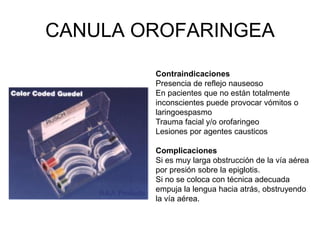 CANULA OROFARINGEA
Contraindicaciones
Presencia de reflejo nauseoso
En pacientes que no están totalmente
inconscientes puede provocar vómitos o
laringoespasmo
Trauma facial y/o orofaringeo
Lesiones por agentes causticos
Complicaciones
Si es muy larga obstrucción de la vía aérea
por presión sobre la epiglotis.
Si no se coloca con técnica adecuada
empuja la lengua hacia atrás, obstruyendo
la vía aérea.
 