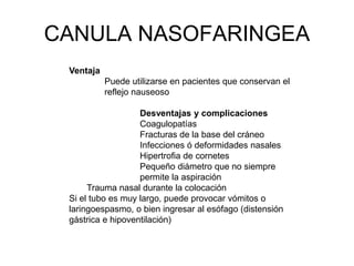 CANULA NASOFARINGEA
Ventaja
Puede utilizarse en pacientes que conservan el
reflejo nauseoso
Desventajas y complicaciones
Coagulopatías
Fracturas de la base del cráneo
Infecciones ó deformidades nasales
Hipertrofia de cornetes
Pequeño diámetro que no siempre
permite la aspiración
Trauma nasal durante la colocación
Si el tubo es muy largo, puede provocar vómitos o
laringoespasmo, o bien ingresar al esófago (distensión
gástrica e hipoventilación)
 