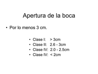 Apertura de la boca
• Por lo menos 3 cm.
• Clase I: > 3cm
• Clase II: 2.6 - 3cm
• Clase IV: 2.0 - 2.5cm
• Clase IV: < 2cm
 