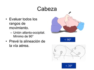 Cabeza
• Evaluar todos los
rangos de
movimiento.
– Unión atlanto-occipital.
Mínimo de 90°
• Prevé la alineación de
la vía aérea.
< 30º
< 90º
 