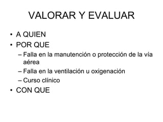VALORAR Y EVALUAR
• A QUIEN
• POR QUE
– Falla en la manutención o protección de la vía
aérea
– Falla en la ventilación u oxigenación
– Curso clínico
• CON QUE
 