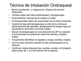 • Buena ventilación y oxigenación. Equipo de succión
disponible.
• Verificar balón del tubo endotraqueal y laringoscopio.
• Inmovilización manual de la cabeza y cuello.
• El laringoscopio debe ser empuñado con la mano izquierda.
• Insertar la hoja del laringoscopio a nivel de la comisura
labial derecha del paciente, desplazando la lengua hacia la
izquierda en dirección a la línea media.
• Elevar el laringoscopio en una dirección de 45º en relación
a la horizontal, sin presionar sobre los dientes o tejidos
orales.
• Visualmente identificar la epiglotis y luego cuerdas vocales.
• Con la mano derecha insertar el tubo endotraqueal en la
tráquea.
• Continuar hasta atravesar las cuerdas vocales, el manguito
debe pasar de 1 a 2,5cm dentro de la traquea.
Técnica de Intubación Orotraqueal
 