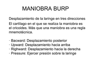 MANIOBRA BURP
Desplazamiento de la laringe en tres direcciones
El cartílago en el que se realiza la maniobra es
el cricoides. Más que una maniobra es una regla
mnemotécnica.
· Bacward: Desplazamiento posterior
· Upward: Desplazamiento hacia arriba
· Righward: Desplazamiento hacia la derecha
· Pressure: Ejercer presión sobre la laringe
 