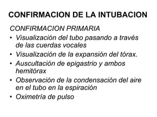 CONFIRMACION DE LA INTUBACION
CONFIRMACION PRIMARIA
• Visualización del tubo pasando a través
de las cuerdas vocales
• Visualización de la expansión del tórax.
• Auscultación de epigastrio y ambos
hemitórax
• Observación de la condensación del aire
en el tubo en la espiración
• Oximetría de pulso
 
