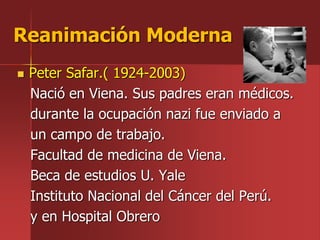  Peter Safar.( 1924-2003)
Nació en Viena. Sus padres eran médicos.
durante la ocupación nazi fue enviado a
un campo de trabajo.
Facultad de medicina de Viena.
Beca de estudios U. Yale
Instituto Nacional del Cáncer del Perú.
y en Hospital Obrero
Reanimación Moderna
 