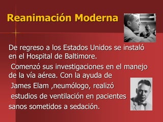 De regreso a los Estados Unidos se instaló
en el Hospital de Baltimore.
Comenzó sus investigaciones en el manejo
de la vía aérea. Con la ayuda de
James Elam ,neumólogo, realizó
estudios de ventilación en pacientes
sanos sometidos a sedación.
Reanimación Moderna
 