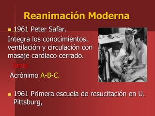 1961 Peter Safar.
Integra los conocimientos.
ventilación y circulación con
masaje cardiaco cerrado.
Jama
Acrónimo A-B-C.
Reanimación Moderna
 1961 Primera escuela de resucitación en U.
Pittsburg,
 