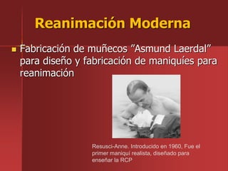  Fabricación de muñecos ”Asmund Laerdal”
para diseño y fabricación de maniquíes para
reanimación
Reanimación Moderna
Resusci-Anne. Introducido en 1960, Fue el
primer maniquí realista, diseñado para
enseñar la RCP
 