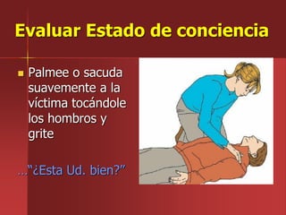 Evaluar Estado de conciencia
 Palmee o sacuda
suavemente a la
víctima tocándole
los hombros y
grite
…“¿Esta Ud. bien?”
 