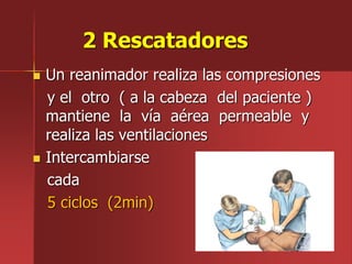 2 Rescatadores
 Un reanimador realiza las compresiones
y el otro ( a la cabeza del paciente )
mantiene la vía aérea permeable y
realiza las ventilaciones
 Intercambiarse
cada
5 ciclos (2min)
 