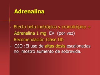 Adrenalina
- Efecto beta inotrópico y cronotrópico +
Adrenalina 1 mg EV (por vez)
- Recomendación Clase IIb
- OJO :El uso de altas dosis escalonadas
no mostro aumento de sobrevida.
 