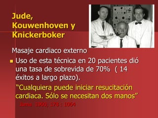Masaje cardiaco externo
 Uso de esta técnica en 20 pacientes dió
una tasa de sobrevida de 70% ( 14
éxitos a largo plazo).
“Cualquiera puede iniciar resucitación
cardiaca. Sólo se necesitan dos manos”
Jama 1960; 178 : 1064
Jude,
Kouwenhoven y
Knickerboker
 