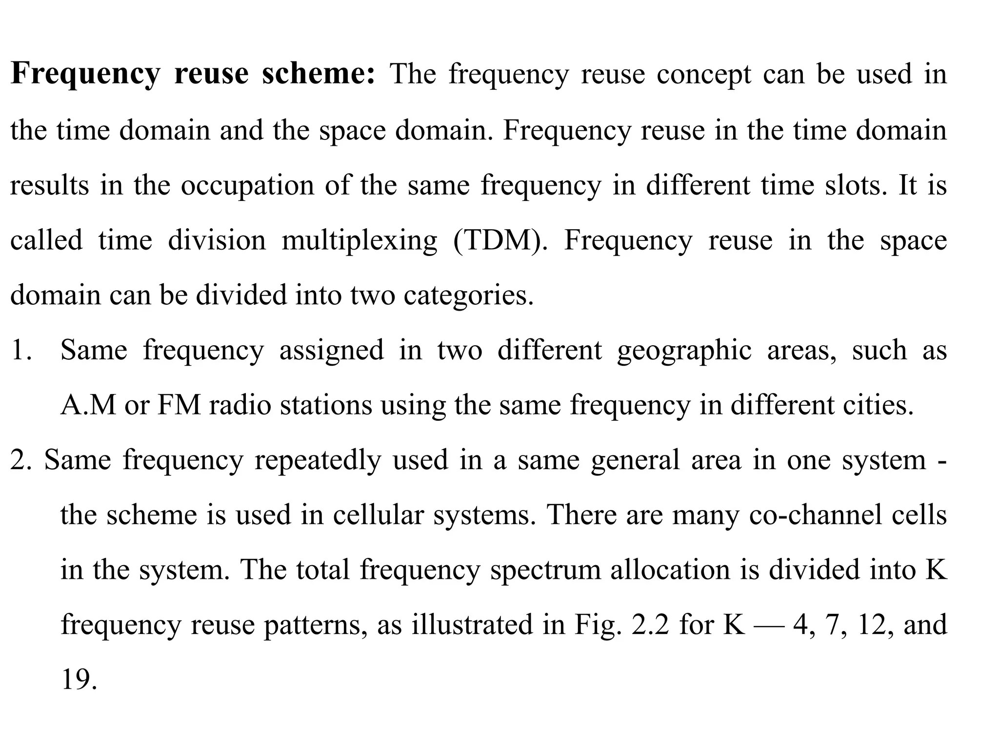 Frequency reuse scheme: The frequency reuse concept can be used in
the time domain and the space domain. Frequency reuse in the time domain
results in the occupation of the same frequency in different time slots. It is
called time division multiplexing (TDM). Frequency reuse in the space
domain can be divided into two categories.
1. Same frequency assigned in two different geographic areas, such as
A.M or FM radio stations using the same frequency in different cities.
2. Same frequency repeatedly used in a same general area in one system -
the scheme is used in cellular systems. There are many co-channel cells
in the system. The total frequency spectrum allocation is divided into K
frequency reuse patterns, as illustrated in Fig. 2.2 for K — 4, 7, 12, and
19.
 