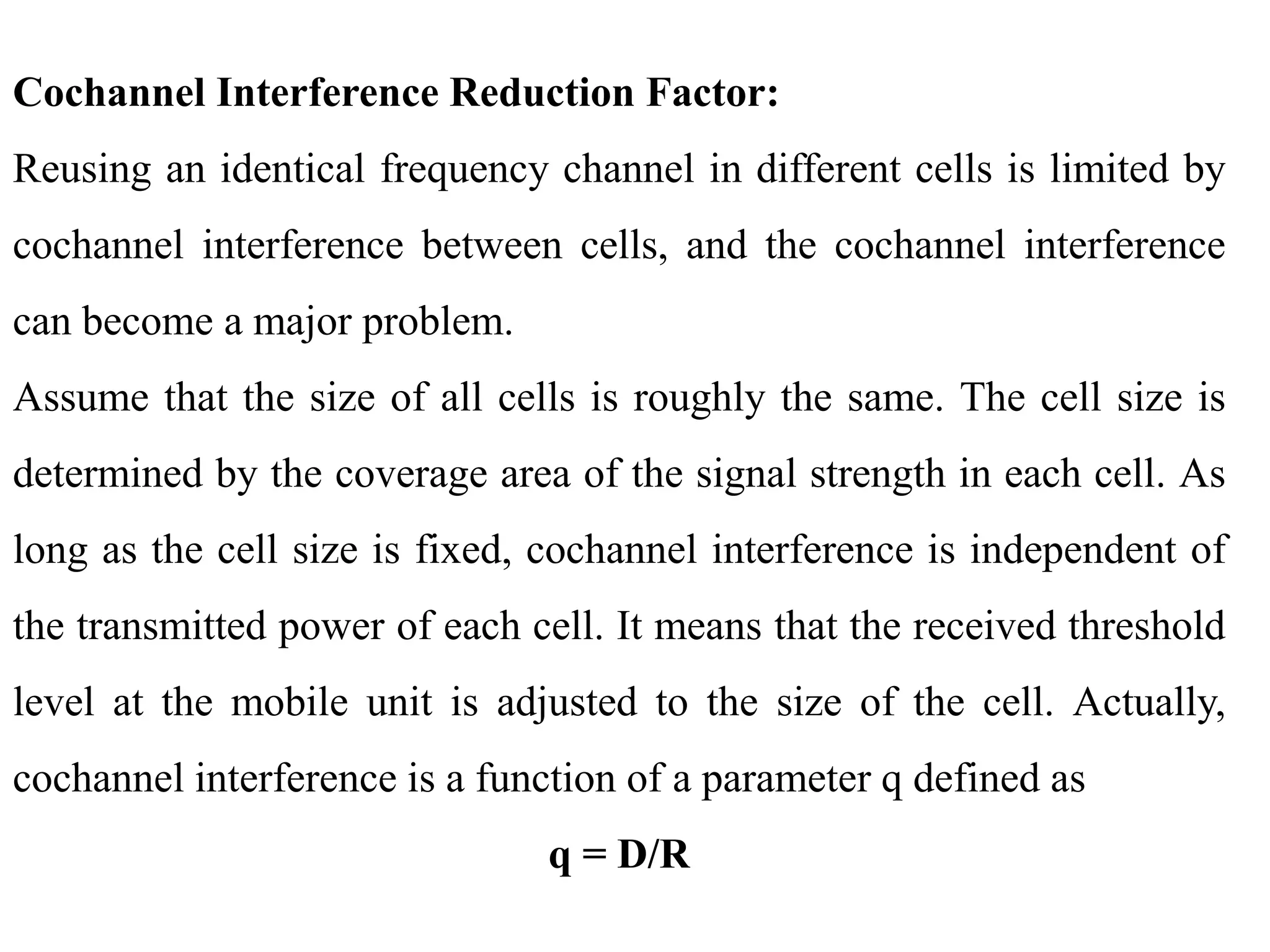 Cochannel Interference Reduction Factor:
Reusing an identical frequency channel in different cells is limited by
cochannel interference between cells, and the cochannel interference
can become a major problem.
Assume that the size of all cells is roughly the same. The cell size is
determined by the coverage area of the signal strength in each cell. As
long as the cell size is fixed, cochannel interference is independent of
the transmitted power of each cell. It means that the received threshold
level at the mobile unit is adjusted to the size of the cell. Actually,
cochannel interference is a function of a parameter q defined as
q = D/R
 