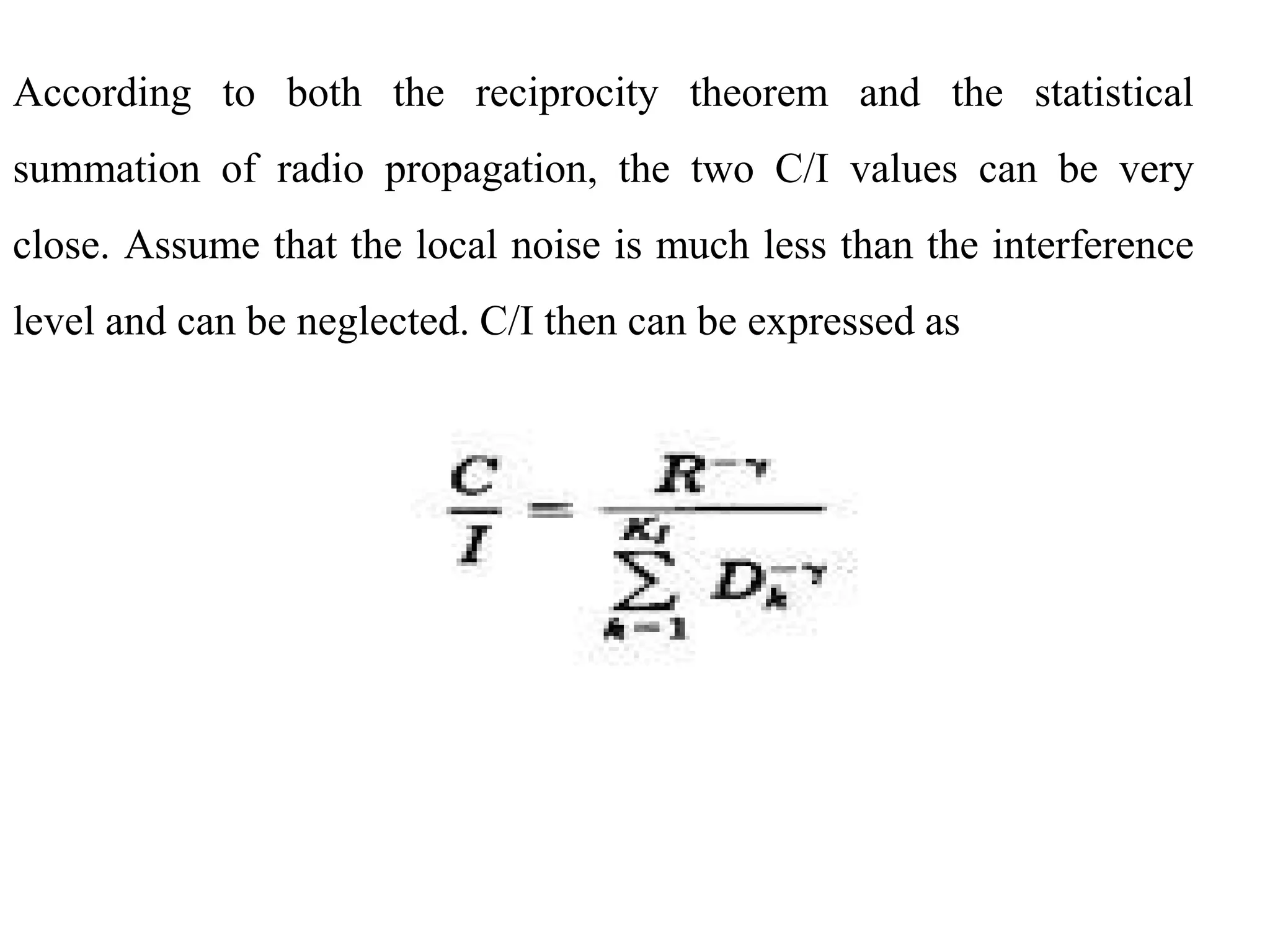 According to both the reciprocity theorem and the statistical
summation of radio propagation, the two C/I values can be very
close. Assume that the local noise is much less than the interference
level and can be neglected. C/I then can be expressed as
 
