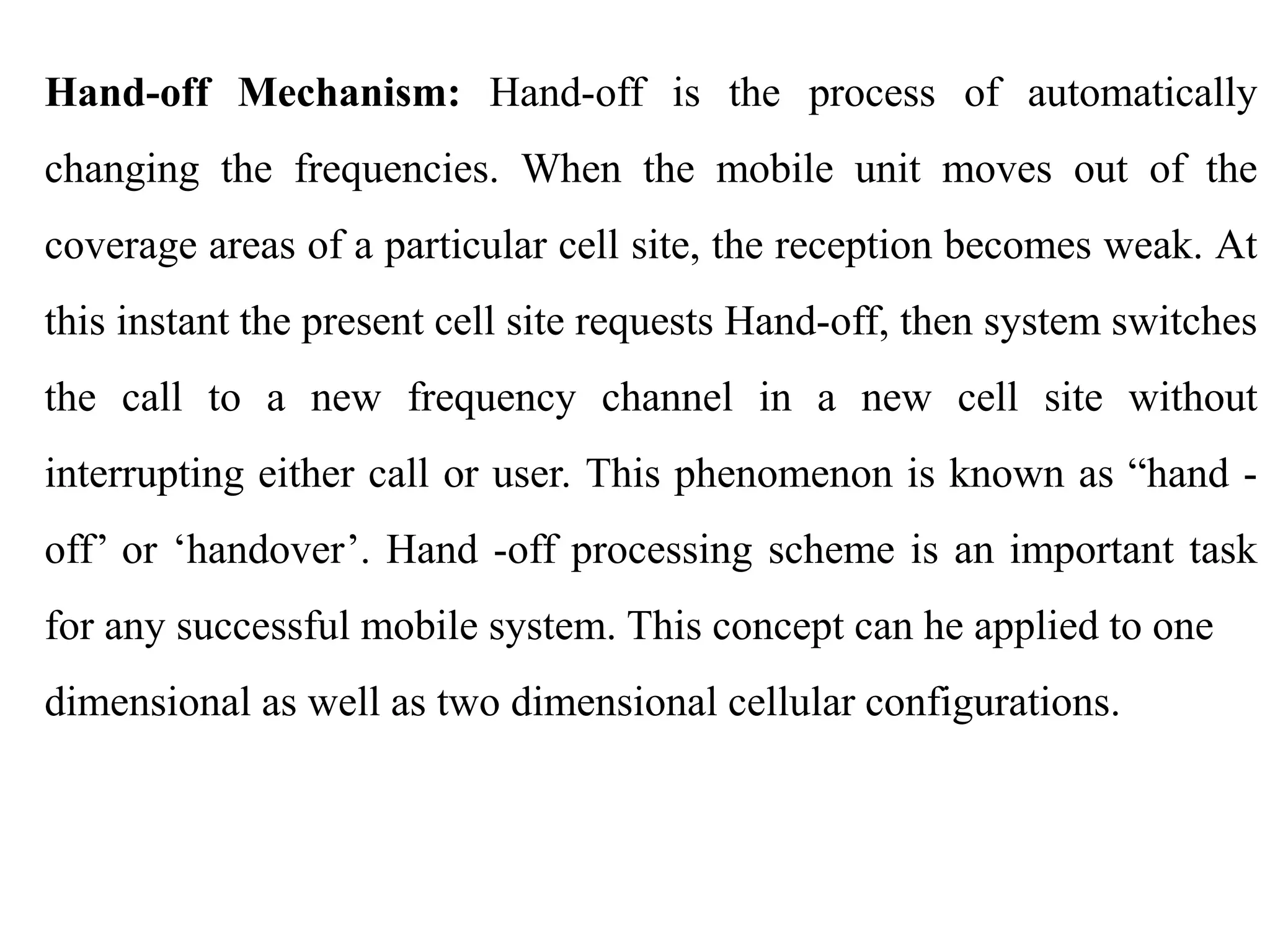 Hand-off Mechanism: Hand-off is the process of automatically
changing the frequencies. When the mobile unit moves out of the
coverage areas of a particular cell site, the reception becomes weak. At
this instant the present cell site requests Hand-off, then system switches
the call to a new frequency channel in a new cell site without
interrupting either call or user. This phenomenon is known as “hand -
off’ or ‘handover’. Hand -off processing scheme is an important task
for any successful mobile system. This concept can he applied to one
dimensional as well as two dimensional cellular configurations.
 