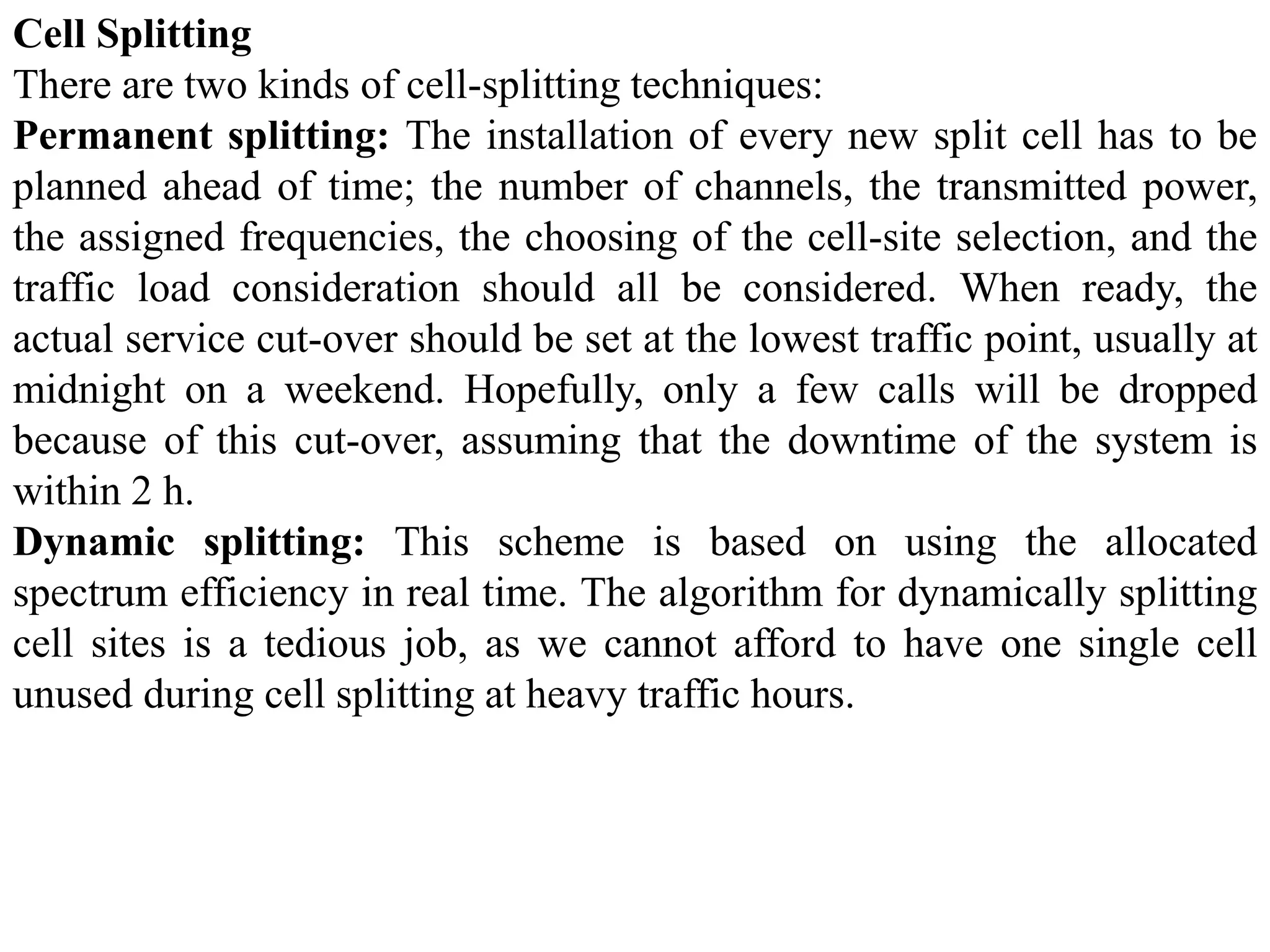 Cell Splitting
There are two kinds of cell-splitting techniques:
Permanent splitting: The installation of every new split cell has to be
planned ahead of time; the number of channels, the transmitted power,
the assigned frequencies, the choosing of the cell-site selection, and the
traffic load consideration should all be considered. When ready, the
actual service cut-over should be set at the lowest traffic point, usually at
midnight on a weekend. Hopefully, only a few calls will be dropped
because of this cut-over, assuming that the downtime of the system is
within 2 h.
Dynamic splitting: This scheme is based on using the allocated
spectrum efficiency in real time. The algorithm for dynamically splitting
cell sites is a tedious job, as we cannot afford to have one single cell
unused during cell splitting at heavy traffic hours.
 
