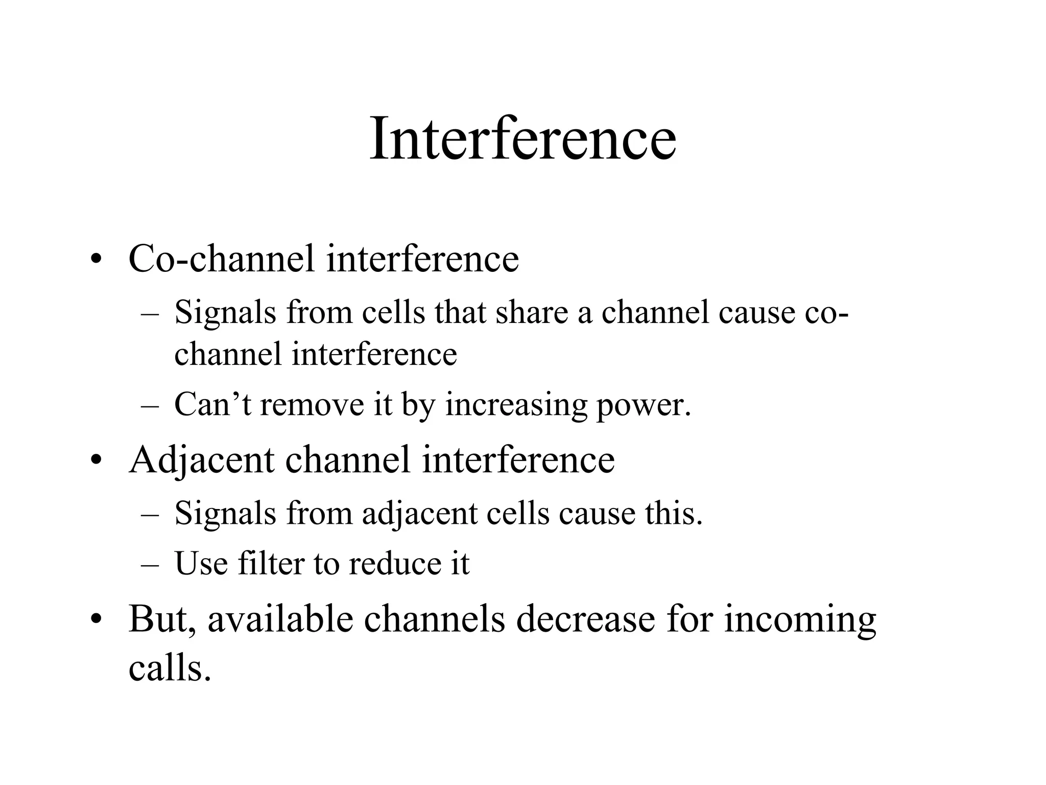 Interference
• Co-channel interference
– Signals from cells that share a channel cause co-
channel interference
– Can’t remove it by increasing power.
• Adjacent channel interference
– Signals from adjacent cells cause this.
– Use filter to reduce it
• But, available channels decrease for incoming
calls.
 