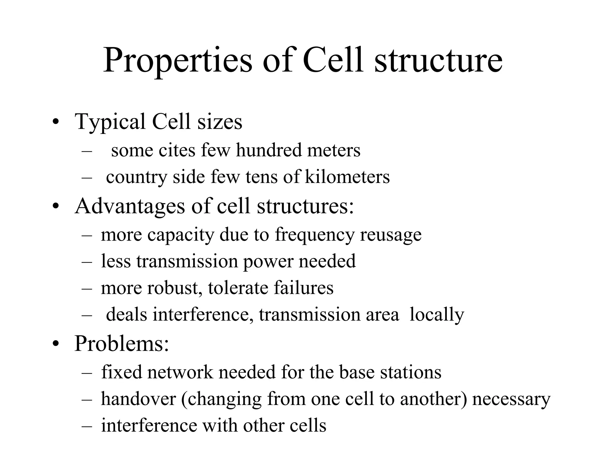 Properties of Cell structure
• Typical Cell sizes
– some cites few hundred meters
– country side few tens of kilometers
• Advantages of cell structures:
– more capacity due to frequency reusage
– less transmission power needed
– more robust, tolerate failures
– deals interference, transmission area locally
• Problems:
– fixed network needed for the base stations
– handover (changing from one cell to another) necessary
– interference with other cells
 