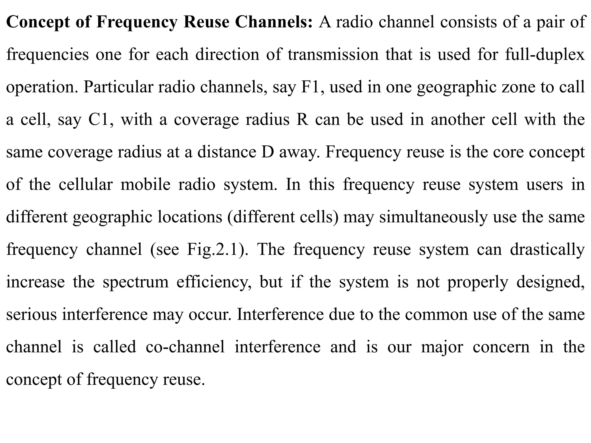 Concept of Frequency Reuse Channels: A radio channel consists of a pair of
frequencies one for each direction of transmission that is used for full-duplex
operation. Particular radio channels, say F1, used in one geographic zone to call
a cell, say C1, with a coverage radius R can be used in another cell with the
same coverage radius at a distance D away. Frequency reuse is the core concept
of the cellular mobile radio system. In this frequency reuse system users in
different geographic locations (different cells) may simultaneously use the same
frequency channel (see Fig.2.1). The frequency reuse system can drastically
increase the spectrum efficiency, but if the system is not properly designed,
serious interference may occur. Interference due to the common use of the same
channel is called co-channel interference and is our major concern in the
concept of frequency reuse.
 